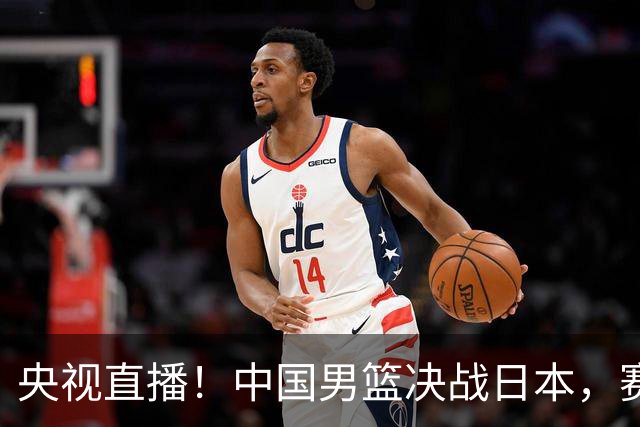 央视直播！中国男篮决战日本，赛前有3个好消息，赢球进决赛有戏